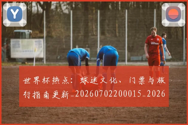 世界杯热点：球迷文化、门票与旅行指南更新_20260702200015_20260715192643