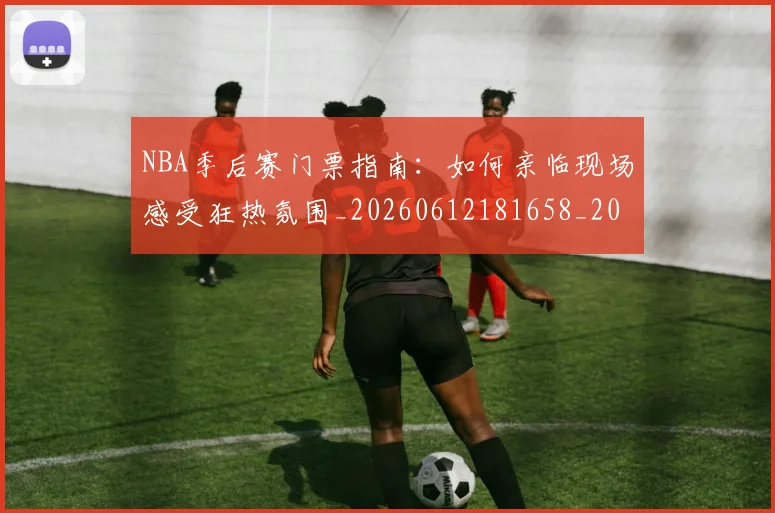 NBA季后赛门票指南：如何亲临现场感受狂热氛围_20260612181658_20260702194858_20260714212748