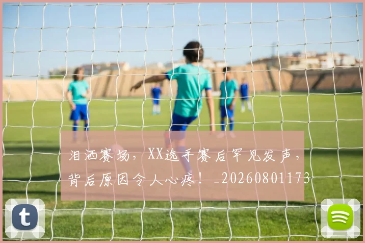 泪洒赛场,XX选手赛后罕见发声,背后原因令人心疼!_20260801173836