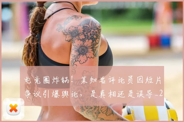 电竞圈炸锅!某知名评论员因短片争议引爆舆论,是真相还是误导_20260708193056_20260802162125
