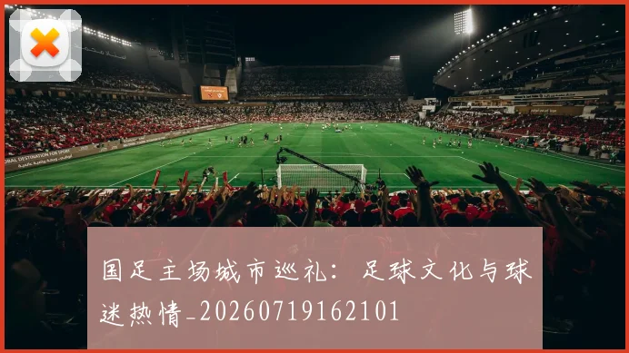 国足主场城市巡礼：足球文化与球迷热情_20260719162101