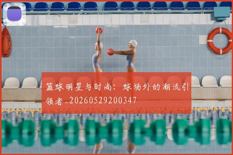 篮球明星与时尚:球场外的潮流引领者_20260529200347