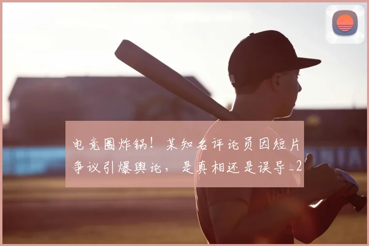 电竞圈炸锅!某知名评论员因短片争议引爆舆论,是真相还是误导_20260708193056_20260802162125