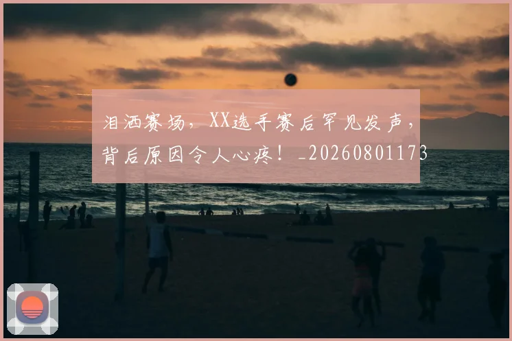 泪洒赛场,XX选手赛后罕见发声,背后原因令人心疼!_20260801173836
