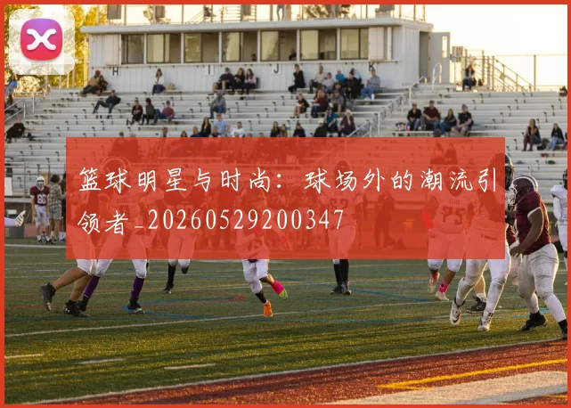 篮球明星与时尚：球场外的潮流引领者_20260529200347