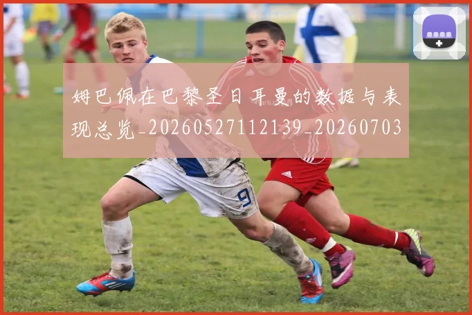 姆巴佩在巴黎圣日耳曼的数据与表现总览_20260527112139_20260703231515_20260720185315