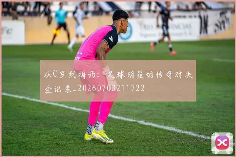从C罗到梅西：足球明星的传奇对决全记录_20260703211722