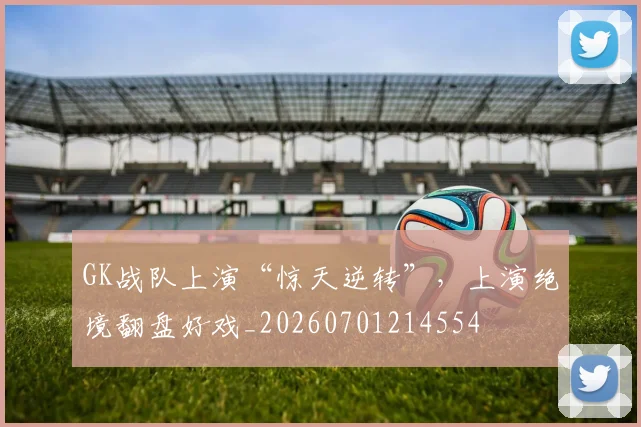 GK战队上演“惊天逆转”，上演绝境翻盘好戏_20260701214554