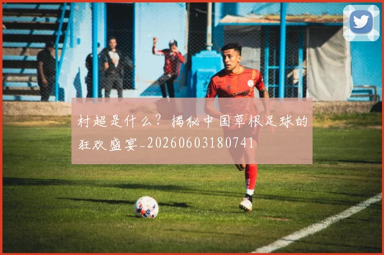 村超是什么？揭秘中国草根足球的狂欢盛宴_20260603180741