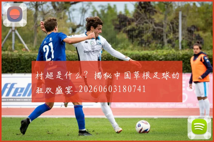 村超是什么?揭秘中国草根足球的狂欢盛宴_20260603180741